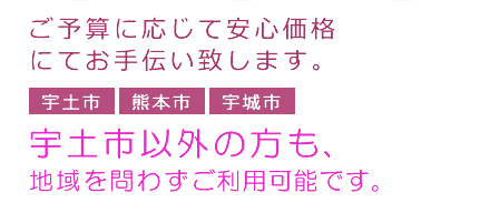 ご予算に応じて安心価格にてお手伝い致します。宇土市　熊本市　宇城市　宇土市以外の方も、地域を問わずご利用可能です。