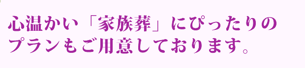 心温かい「家族葬」にぴったりのプランもご用意しております。
